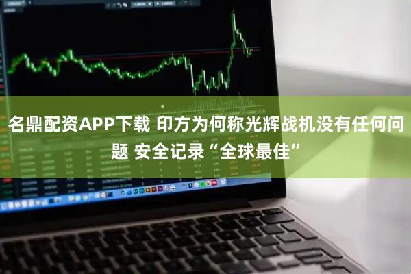 名鼎配资APP下载 印方为何称光辉战机没有任何问题 安全记录“全球最佳”
