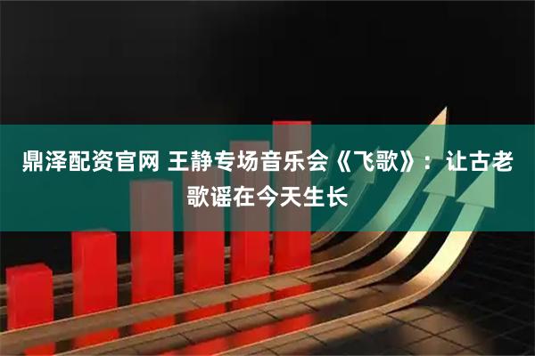 鼎泽配资官网 王静专场音乐会《飞歌》：让古老歌谣在今天生长
