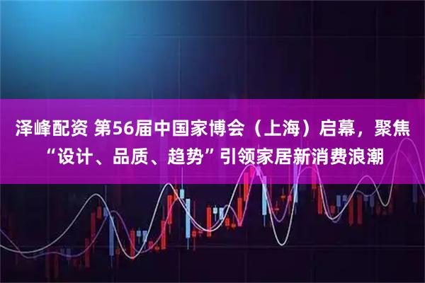 泽峰配资 第56届中国家博会（上海）启幕，聚焦“设计、品质、趋势”引领家居新消费浪潮