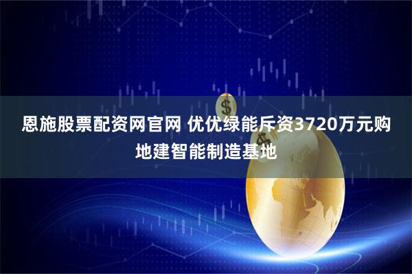 恩施股票配资网官网 优优绿能斥资3720万元购地建智能制造基地