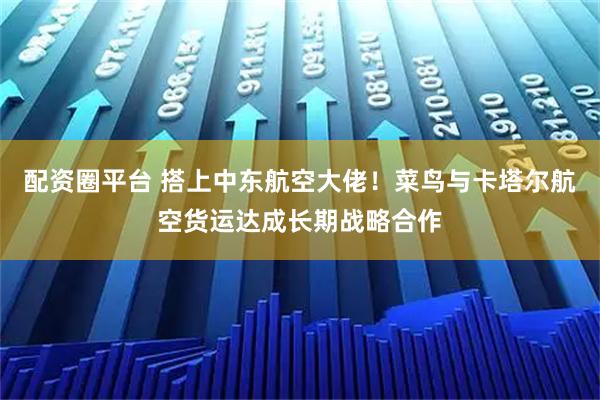 配资圈平台 搭上中东航空大佬！菜鸟与卡塔尔航空货运达成长期战略合作