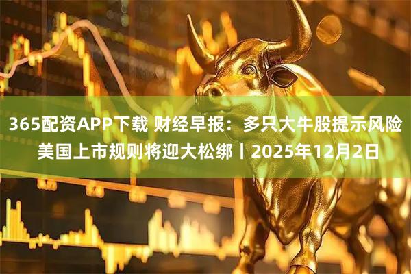 365配资APP下载 财经早报：多只大牛股提示风险 美国上市规则将迎大松绑丨2025年12月2日