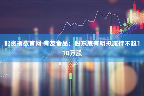 配资指数官网 有友食品：股东鹿有明拟减持不超110万股