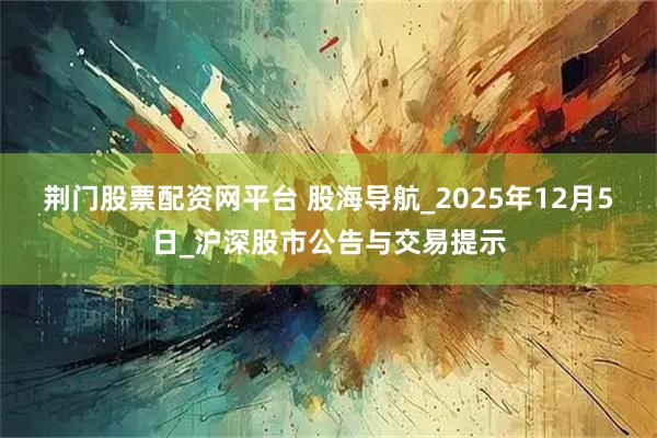 荆门股票配资网平台 股海导航_2025年12月5日_沪深股市公告与交易提示