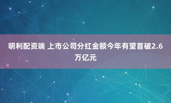 明利配资端 上市公司分红金额今年有望首破2.6万亿元