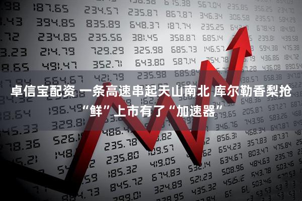 卓信宝配资 一条高速串起天山南北 库尔勒香梨抢“鲜”上市有了“加速器”