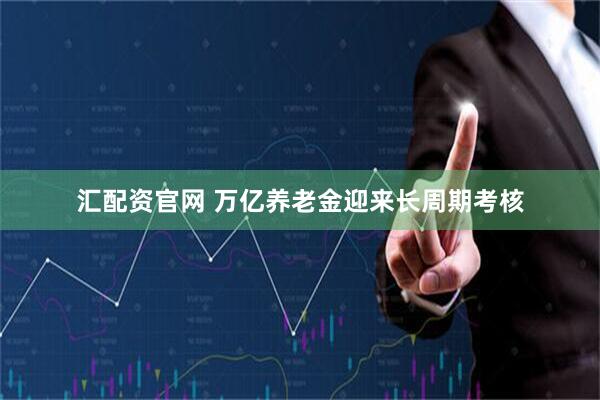 汇配资官网 万亿养老金迎来长周期考核