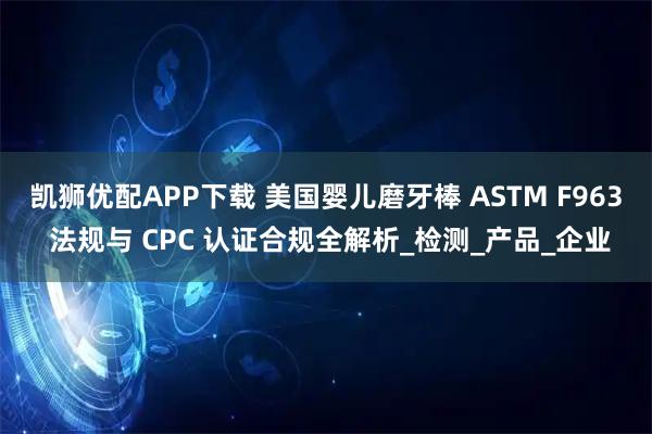 凯狮优配APP下载 美国婴儿磨牙棒 ASTM F963 法规与 CPC 认证合规全解析_检测_产品_企业