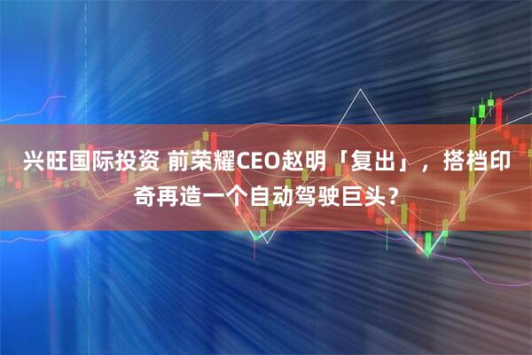 兴旺国际投资 前荣耀CEO赵明「复出」，搭档印奇再造一个自动驾驶巨头？