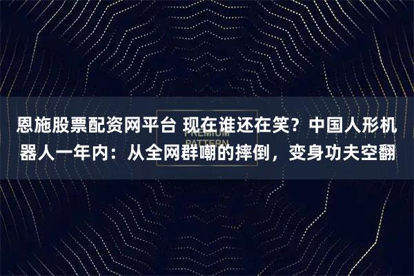 恩施股票配资网平台 现在谁还在笑？中国人形机器人一年内：从全网群嘲的摔倒，变身功夫空翻